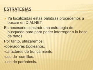 ESTRATEGÍAS
 Ya localizadas estas palabras procedemos a
buscar en DIALNET.
Es necesario construir una estrategia de
búsqueda para para poder interrogar a la base
de datos
Por tanto, utilizaremos:
-operadores booleanos.
-caracteres de truncamiento.
-uso de comillas.
-uso de paréntesis.
 