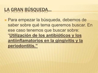 LA GRAN BÚSQUEDA…
 Para empezar la búsqueda, debemos de
saber sobre qué tema queremos buscar. En
ese caso tenemos que buscar sobre:
“Utilización de los antibióticos y los
antiinflamatorios en la gingivitis y la
periodontitis.”
 