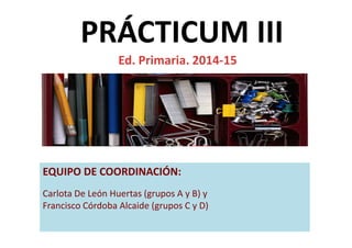 PRÁCTICUM III
Ed. Primaria. 2014-15
EQUIPO DE COORDINACIÓN:
Carlota De León Huertas (grupos A y B) y
Francisco Córdoba Alcaide (grupos C y D)
 