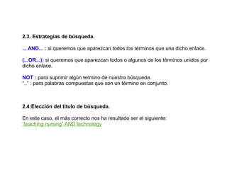 2.3. Estrategias de búsqueda.

... AND... : si queremos que aparezcan todos los términos que una dicho enlace.

(...OR...): si queremos que aparezcan todos o algunos de los términos unidos por
dicho enlace.

NOT : para suprimir algún termino de nuestra búsqueda.
“..” : para palabras compuestas que son un término en conjunto.



2.4:Elección del título de búsqueda.

En este caso, el más correcto nos ha resultado ser el siguiente:
“teaching nursing” AND technology
 