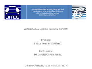 Estadística Descriptiva para una Variable
Profesor:
Luis A Estraño Gutiérrez.
Participante:
Dr. Jardiel García Salido.
Ciudad Guayana, 12 de Mayo del 2017.
UNIVERSIDAD NACIONAL EXPERIMENTAL DE GUAYANA
COORDINACIÓN DE INVESTIGACIÓN Y POSTGRADO
POSTGRADO EN SALUD OCUPACIONAL
SEMINARIO BIOESTADÍSTICA
 