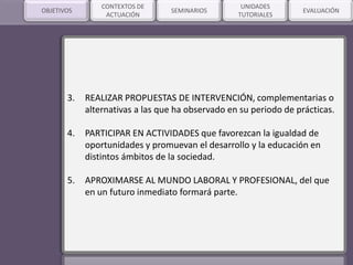 SEMINARIOSOBJETIVOS
3. REALIZAR PROPUESTAS DE INTERVENCIÓN, complementarias o
alternativas a las que ha observado en su periodo de prácticas.
4. PARTICIPAR EN ACTIVIDADES que favorezcan la igualdad de
oportunidades y promuevan el desarrollo y la educación en
distintos ámbitos de la sociedad.
5. APROXIMARSE AL MUNDO LABORAL Y PROFESIONAL, del que
en un futuro inmediato formará parte.
CONTEXTOS DE
ACTUACIÓN
UNIDADES
TUTORIALES
EVALUACIÓN
 