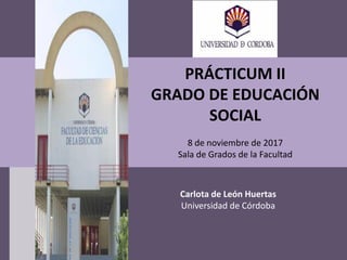 PRÁCTICUM II
GRADO DE EDUCACIÓN
SOCIAL
8 de noviembre de 2017
Sala de Grados de la Facultad
Carlota de León Huertas
Universidad de Córdoba
 