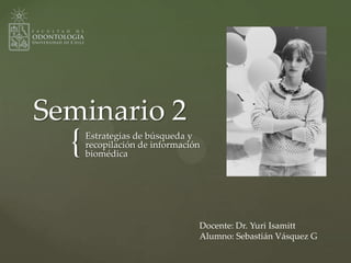 {
Seminario 2
Estrategias de búsqueda y
recopilación de información
biomédica
Docente: Dr. Yuri Isamitt
Alumno: Sebastián Vásquez G
 