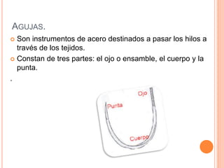 AGUJAS.
 Son instrumentos de acero destinados a pasar los hilos a
través de los tejidos.
 Constan de tres partes: el ojo o ensamble, el cuerpo y la
punta.
.
 