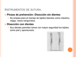 INSTRUMENTOS DE SUTURA.
 Pinzas de prehensión: Disección sin dientes
 Se emplea para el manejo de tejidos blandos como intestino,
vejiga, vasos sanguíneos.
 Disección con dientes
 Sus dientes permiten tomar con mayor seguridad los tejidos
como piel y aponeurosis.
 