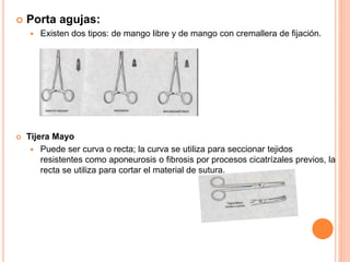  Porta agujas:
 Existen dos tipos: de mango libre y de mango con cremallera de fijación.
 Tijera Mayo
 Puede ser curva o recta; la curva se utiliza para seccionar tejidos
resistentes como aponeurosis o fibrosis por procesos cicatrízales previos, la
recta se utiliza para cortar el material de sutura.
 