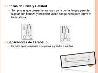  Pinzas de Crille y Halsted
 Son pinzas que presentan ranuras en la punta, lo que permite
sujetar con firmeza y precisión vasos sanguíneos para lograr la
hemostasia.
 Separadores de Farabeub
 Hay dos tipos: pequeños o delgados y grandes o anchos.
 
