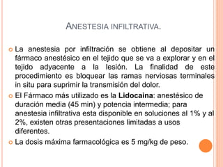 ANESTESIA INFILTRATIVA.
 La anestesia por infiltración se obtiene al depositar un
fármaco anestésico en el tejido que se va a explorar y en el
tejido adyacente a la lesión. La finalidad de este
procedimiento es bloquear las ramas nerviosas terminales
in situ para suprimir la transmisión del dolor.
 El Fármaco más utilizado es la Lidocaina: anestésico de
duración media (45 min) y potencia intermedia; para
anestesia infiltrativa esta disponible en soluciones al 1% y al
2%, existen otras presentaciones limitadas a usos
diferentes.
 La dosis máxima farmacológica es 5 mg/kg de peso.
 
