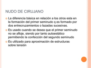 NUDO DE CIRUJANO
 La diferencia básica en relación a los otros esta en
la formación del primer seminudo q es formado por
dos entrecruzamientos o lazadas sucesivas.
 Es usado cuando se desea que el primer seminudo
no se afloje, siendo por tanto autoestático
permitiendo la confección del segundo seminudo
 Es utilizado para aproximación de estructuras
sobre tensión
 