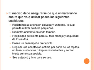  El medico debe asegurarse de que el material de
sutura que va a utilizar posea las siguientes
cualidades:
 Resistencia a la tensión elevada y uniforme, lo cual
permite utilizar calibres pequeños.
 Diámetro uniforme en cada tamaño.
 Flexibilidad suficiente para su fácil manejo y seguridad
de los nudos.
 Posea un desempeño predecible.
 Originar una aceptación optima por parte de los tejidos,
no tener sustancias o impurezas irritantes y ser tan
inerte como sea posible.
 Sea aséptico y listo para su uso.
 