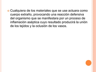  Cualquiera de los materiales que se use actuara como
cuerpo extraño, provocando una reacción defensiva
del organismo que se manifestara por un proceso de
inflamación aséptica cuyo resultado producirá la unión
de los tejidos y la oclusión de los vasos.
 