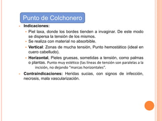  Indicaciones:
 Piel laxa, donde los bordes tienden a invaginar. De este modo
se dispersa la tensión de los mismos.
 Se realiza con material no absorbible.
 Vertical: Zonas de mucha tensión, Punto hemostático (ideal en
cuero cabelludo).
 Horizontal, Pieles gruesas, sometidas a tensión, como palmas
o plantas. Punto muy estético (las líneas de tensión son paralelas a la
incisión, no dejando “marcas horizontales”.
 Contraindicaciones: Heridas sucias, con signos de infección,
necrosis, mala vascularización.
Punto de Colchonero
 