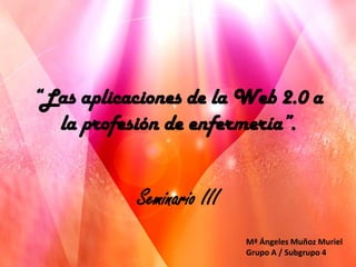 “Las aplicaciones de la Web 2.0 a
  la profesión de enfermería”.


           Seminario III
                           Mª Ángeles Muñoz Muriel
                           Grupo A / Subgrupo 4
 