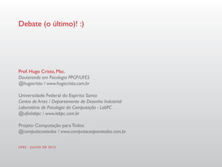 Debate (o último)! :)




Prof. Hugo Cristo, Msc.
Doutorando em Psicologia PPGP/UFES
@hugocristo / www.hugocristo.com.br

Universidade Federal do Espírito Santo
Centro de Artes / Departamento de Desenho Industrial
Laboratório de Psicologia da Computação - LabPC
@ufeslabpc / www.labpc.com.br

Projeto Computação para Todos
@computacaotodos / www.computacaoparatodos.com.br


UFES · JULHO DE 2012
 