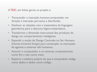A TDC, em linhas gerais, se propõe a:

•	 Transcender a interação humano-computador em
   direção à interação pervasiva e distribuída;
•	 Deslocar as relações com a matemática da linguagem
   geométrica para o discurso lógico-matemático;
•	 Transformar a dimensão instrucional dos produtos de
   design em comportamento inteligente;
•	 Expandir a noção de Design Centrado no Ser Humano
   (Human-Centered Design) para contemplar as interações
   de agentes e sistemas não humanos;
•	 Assumir o computador e os sistemas computacionais
   como fim e não como meio;
•	 Explorar a estética própria do que é computável: código
   como dados e dados como código.
 