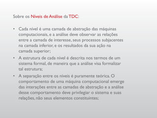 Sobre os Níveis de Análise da TDC:

•	 Cada nível é uma camada de abstração das máquinas
   computacionais, e a análise deve observar as relações
   entre a camada de interesse, seus processos subjacentes
   na camada inferior, e os resultados da sua ação na
   camada superior;
•	 A estrutura de cada nível é descrita nos termos de um
   sistema formal, de maneira que a análise visa formalizar
   tal estrutura;
•	 A separação entre os níveis é puramente teórica. O
   comportamento de uma máquina computacional emerge
   das interações entre as camadas de abstração e a análise
   desse comportamento deve privilegiar o sistema e suas
   relações, não seus elementos constituintes;
 