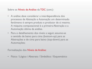 Sobre os Níveis de Análise da TDC (cont.):

•	 A análise deve considerar a interdependência dos
   processos de Abstração e Automação: um determinado
   fenômeno é sempre produto e produtor de si mesmo.
   A máquina computacional é a primeira Abstração e a
   Automação última da análise.
•	 Para o detalhamento dos níveis a seguir, assume-se
   o sentido de baixo para cima (bottom-up) para as
   Abstrações e de cima para baixo (top-down) para as
   Automações;

Formalização dos Níveis de Análise:

•	 Físico / Lógico / Abstrato / Simbólico / Esquemático
 