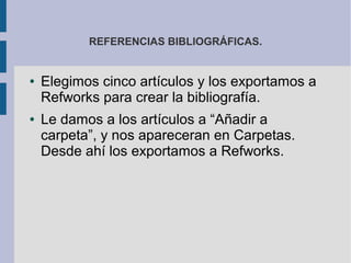 REFERENCIAS BIBLIOGRÁFICAS.


●   Elegimos cinco artículos y los exportamos a
    Refworks para crear la bibliografía.
●   Le damos a los artículos a “Añadir a
    carpeta”, y nos apareceran en Carpetas.
    Desde ahí los exportamos a Refworks.
 