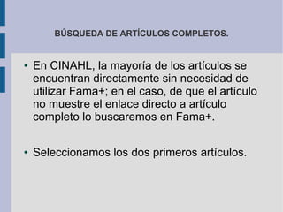 BÚSQUEDA DE ARTÍCULOS COMPLETOS.


●   En CINAHL, la mayoría de los artículos se
    encuentran directamente sin necesidad de
    utilizar Fama+; en el caso, de que el artículo
    no muestre el enlace directo a artículo
    completo lo buscaremos en Fama+.

●   Seleccionamos los dos primeros artículos.
 