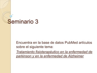 Seminario 3

Encuentra en la base de datos PubMed artículos
sobre el siguiente tema:
Tratamiento fisioterapéutico en la enfermedad de
parkinson y en la enfermedad de Alzheimer

 