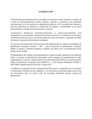 INTRODUCCIÓN

El plan de desarrollo departamental es elresultado de un proceso social, económico y político en
el cual, las diversasexpresiones sociales, políticas, culturales y económicas, han participado
activamentecon el fin de aumentar la capacidad del gobierno y de la sociedad para impulsar y
hacer las ambiciones de bienestar en condiciones de equidad y sostenibilidad en un marco
deconcertación y conciliación de motivaciones e intereses.
Actualmente la dinámica del desarrollo internacional se expresa como élaumento de la
complejidad y la incertidumbre del desarrollo nacional; asímismo, la inclusión de los territorios
se enfrenta al hecho de que los sistemasde producción están más abiertos y expuestos al cambio
del entorno y lassorpresas del progreso tecnológico.
En el proceso de formulación del plan de desarrollo Departamental se empleó la metodología de
planificación estratégico situación – PES – como herramienta de planeamiento estratégico
público en donde se enfrentan problemas complejos que deben tener un procedimiento tecno
político de alta calidad.
El Departamento del Caquetá viene participando de manera decidida yaplicada en las diferentes
tareas y ejercicios de planificación relacionados conla estrategia de regionalización de C&T
impulsadas por Colciencias: Integraciónde la Comisión Regional de C&T de la Amazonia (19942000); Conformación eintegración del CODECYT + I del Caquetá (Ordenanzas 02/2001 y
0022/2006); Agenda Prospectiva de C&T, Caquetá 2012.
A medida que va pasando los años el departamento del Caquetá va integrando nuevas estrategias
y sistemas para el beneficio de los ciudadanos, con el fin de que las personas tengan un poco mas
de conocimiento tanto de ciencia como de tecnología obteniendo grandes avances del
departamento.

 