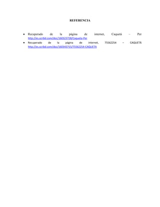 REFERENCIA

Recuperado

de

la

página

de

internet,

–

Caquetá

Per

http://es.scribd.com/doc/160323728/Caqueta-Per
Recuperado
de
la
página
de
internet,
http://es.scribd.com/doc/160343715/75562254-CAQUETA

75562254

–

CAQUETÁ

 