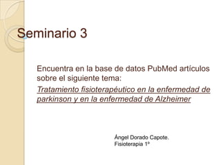 Seminario 3
Encuentra en la base de datos PubMed artículos
sobre el siguiente tema:
Tratamiento fisioterapéutico en la enfermedad de
parkinson y en la enfermedad de Alzheimer

Ángel Dorado Capote.
Fisioterapia 1º

 