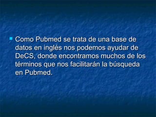  Como Pubmed se trata de una base deComo Pubmed se trata de una base de
datos en inglés nos podemos ayudar dedatos en inglés nos podemos ayudar de
DeCS, donde encontramos muchos de losDeCS, donde encontramos muchos de los
términos que nos facilitarán la búsquedatérminos que nos facilitarán la búsqueda
en Pubmed.en Pubmed.
 