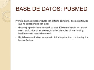 BASE DE DATOS: PUBMED
Primera página de dos artículos con el texto completo. Los dos artículos
que he seleccionado han sido:
- Growing a professional network to over 3000 members in less than 4
years: evaluation of InspireNet, British Columbia's virtual nursing
health services research network.
- Digital communication to support clinical supervision: considering the
human factors.
 