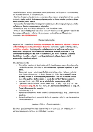 -Morfofuncional: Biotipo Maseterino, respiración nasal, perfil anterior retroinclinado,
sin malestar articular ni neuromuscular.
- Estético: líneas medias dentarias no coincidentes, margen gingival asimétrico, sonrisa
armónica. Falta análisis de líneas medias dentarias vs líneas medias maxilares, línea
labial superior, línea blanca.
- Periodontal: Periodontitis crónica generalizada severa. Biotipo gingival grueso. Falta
señalar qué dientes o grupos están afectados.
- Cariológico: Muy alto riesgo cariogénico. En actividad de caries.
- Oclusal: Desdentada parcial clase II de Kennedy modificación 1 superior, y clase III de
Kennedy modificación 1 inferior. Neutroclusión canina bilateral. Maloclusión
anatómica. Estabilidad Oclusal.
Plan de Tratamiento:
Objetivos del Tratamiento: Control y desinfección del medio oral, detener y controlar
enfermedad periodontal, eliminación de caries, reemplazar tejido dentario perdido,
estabilizar oclusión. Controlar enfermedad periodontal y eliminar caries están
dentro del concepto de desinfección del medio oral. Además, controlar la EP y
eliminar caries son parte del plan de tratamiento, no de los objetivos. Se señaló
también en el análisis oclusal y en el diagnóstico oclusal que el paciente SÍ
presentaba estabilidad oclusal.
Plan de Tratamiento:
- Control del medio oral. Motivación e IHO. (cepillo suave, pasta dental con alto
contenido de flúor, seda dental). No señalan qué cepillo en específico ni qué
pasta.
- Destartraje supra y subgingival. Pulido coronario y pulido y alisado radicular
selectivo en dientes con PS> 4 mm. Fluoración tópica. No se especifica que
pulido y alisado es en dientes con presencia de saco con PS >4 mm. No se
especifica qué tipo de fluoración se usará, Barniz? Gel? Concentración?.
- Inactivación de caries. TPS. No se señala fecha propuesta para TPS.
- Operatoria: restauraciones clase III de RC en p.1.1, (M); 2.1 (M y D), y 2.2 (M).
Incrustación en p.4.5. RC clase II en p.3.4. La incrustación señalada es en p.4.7.
Pieza 4.5 se encuentra ausente.
- Endodoncia p. 1.5
- Rehabilitación con PFU metal cerámica con sistema espiga de p.1.5 con fresado
palatino.
- Rehabilitación prótesis removible: Prótesis superior e inferior parcial removible
con base metálica.
Acciones Clínicas y Costos Asociados:
Se señala que valor total final del tratamiento es de $595.200. Sin embargo, no se
considera que paciente tiene previsión tipo Fonasa A.
 