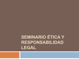 SEMINARIO ÉTICA Y
RESPONSABILIDAD
LEGAL
 