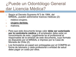 ¿Puede un Odontólogo General
dar Licencia Médica?
 Según el Decreto Supremo N°3 de 1984, del
MINSAL, pueden administrar licencia médicas (2):
i. médico-cirujano.
ii. cirujano dentista.
iii. matrona.
 Para que este documento tenga valor debe ser autorizado
por la contraloría médica y el empleador debe estar en
conocimiento de esto. Legalmente es el profesional el
responsable de la emisión de este documento, cuyo formato
es dispuesto por el MINSAL e impreso por la Casa de
Moneda de Chile (2).
 Los formularios en papel son entregadas por el COMPIN en
forma de talonario y cada profesional o entidad de salud
debe pagar un costo por ellos.
 