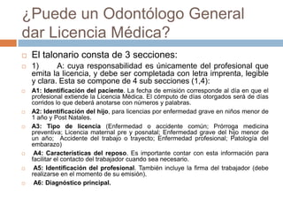 ¿Puede un Odontólogo General
dar Licencia Médica?
 El talonario consta de 3 secciones:
 1) A: cuya responsabilidad es únicamente del profesional que
emita la licencia, y debe ser completada con letra imprenta, legible
y clara. Esta se compone de 4 sub secciones (1,4):
 A1: Identificación del paciente. La fecha de emisión corresponde al día en que el
profesional extiende la Licencia Médica. El cómputo de días otorgados será de días
corridos lo que deberá anotarse con números y palabras.
 A2: Identificación del hijo, para licencias por enfermedad grave en niños menor de
1 año y Post Natales.
 A3: Tipo de licencia (Enfermedad o accidente común; Prórroga medicina
preventiva; Licencia maternal pre y posnatal; Enfermedad grave del hijo menor de
un año; Accidente del trabajo o trayecto; Enfermedad profesional; Patología del
embarazo)
 A4: Características del reposo. Es importante contar con esta información para
facilitar el contacto del trabajador cuando sea necesario.
 A5: Identificación del profesional. También incluye la firma del trabajador (debe
realizarse en el momento de su emisión).
 A6: Diagnóstico principal.
 