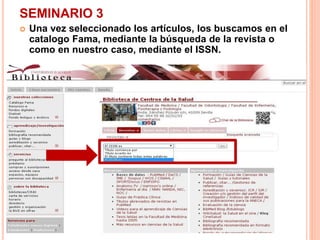 SEMINARIO 3 
 Una vez seleccionado los artículos, los buscamos en el 
catalogo Fama, mediante la búsqueda de la revista o 
como en nuestro caso, mediante el ISSN. 
 