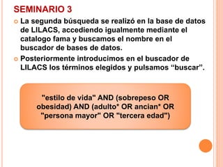 SEMINARIO 3 
 La segunda búsqueda se realizó en la base de datos 
de LILACS, accediendo igualmente mediante el 
catalogo fama y buscamos el nombre en el 
buscador de bases de datos. 
 Posteriormente introducimos en el buscador de 
LILACS los términos elegidos y pulsamos “buscar”. 
"estilo de vida" AND (sobrepeso OR 
obesidad) AND (adulto* OR ancian* OR 
"persona mayor" OR "tercera edad") 
 