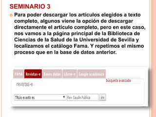 SEMINARIO 3 
 Para poder descargar los artículos elegidos a texto 
completo, algunos viene la opción de descargar 
directamente el artículo completo, pero en este caso, 
nos vamos a la página principal de la Biblioteca de 
Ciencias de la Salud de la Universidad de Sevilla y 
localizamos el catálogo Fama. Y repetimos el mismo 
proceso que en la base de datos anterior. 
 