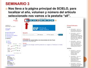 SEMINARIO 3 
 Nos lleva a la página principal de SCIELO, para 
localizar el año, volumen y número del artículo 
seleccionado nos vamos a la pestaña “all”. 
 