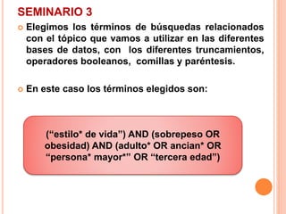 SEMINARIO 3 
 Elegimos los términos de búsquedas relacionados 
con el tópico que vamos a utilizar en las diferentes 
bases de datos, con los diferentes truncamientos, 
operadores booleanos, comillas y paréntesis. 
 En este caso los términos elegidos son: 
(“estilo* de vida”) AND (sobrepeso OR 
obesidad) AND (adulto* OR ancian* OR 
“persona* mayor*” OR “tercera edad”) 
 