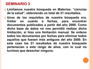 SEMINARIO 3 
 Limitamos nuestra búsqueda en Materias: “ciencias 
de la salud”, obteniendo un total de 21 resultados. 
 Unos de los requisitos de nuestra búsqueda era, 
limitar en cuanto a fechas, para encontrar 
documentos publicados a partir del año 2000. Como 
dicha base de datos no nos permitió realizar dicha 
limitación, si hizo una limitación manual. Se ordeno 
todos los documentos por fechas para eliminar todos 
aquellos que fuesen más antiguos del año 2000. En 
este caso los 21 resultados de nuestra búsqueda 
pertenecían a este rango de años, con lo cual no 
tuvimos que desechar ninguno. 
 