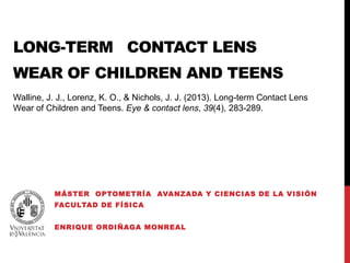 LONG-TERM CONTACT LENS 
WEAR OF CHILDREN AND TEENS 
Walline, J. J., Lorenz, K. O., & Nichols, J. J. (2013). Long-term Contact Lens 
Wear of Children and Teens. Eye & contact lens, 39(4), 283-289. 
MÁSTER OPTOMETRÍA AVANZADA Y CIENCIAS DE LA VISIÓN 
FACULTAD DE FÍSICA 
ENRIQUE ORDIÑAGA MONREAL 
 