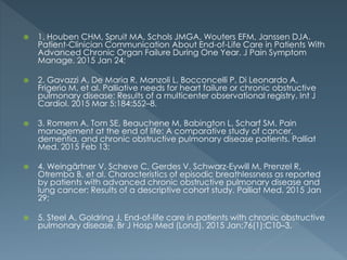  1. Houben CHM, Spruit MA, Schols JMGA, Wouters EFM, Janssen DJA.
Patient-Clinician Communication About End-of-Life Care in Patients With
Advanced Chronic Organ Failure During One Year. J Pain Symptom
Manage. 2015 Jan 24;
 2. Gavazzi A, De Maria R, Manzoli L, Bocconcelli P, Di Leonardo A,
Frigerio M, et al. Palliative needs for heart failure or chronic obstructive
pulmonary disease: Results of a multicenter observational registry. Int J
Cardiol. 2015 Mar 5;184:552–8.
 3. Romem A, Tom SE, Beauchene M, Babington L, Scharf SM. Pain
management at the end of life: A comparative study of cancer,
dementia, and chronic obstructive pulmonary disease patients. Palliat
Med. 2015 Feb 13;
 4. Weingärtner V, Scheve C, Gerdes V, Schwarz-Eywill M, Prenzel R,
Otremba B, et al. Characteristics of episodic breathlessness as reported
by patients with advanced chronic obstructive pulmonary disease and
lung cancer: Results of a descriptive cohort study. Palliat Med. 2015 Jan
29;
 5. Steel A, Goldring J. End-of-life care in patients with chronic obstructive
pulmonary disease. Br J Hosp Med (Lond). 2015 Jan;76(1):C10–3.
 
