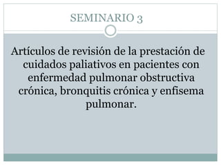 SEMINARIO 3
Artículos de revisión de la prestación de
cuidados paliativos en pacientes con
enfermedad pulmonar obstructiva
crónica, bronquitis crónica y enfisema
pulmonar.
 