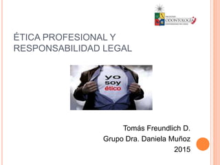 ÉTICA PROFESIONAL Y
RESPONSABILIDAD LEGAL
Tomás Freundlich D.
Grupo Dra. Daniela Muñoz
2015
 