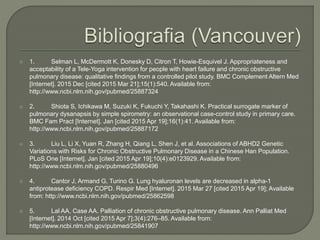  1. Selman L, McDermott K, Donesky D, Citron T, Howie-Esquivel J. Appropriateness and
acceptability of a Tele-Yoga intervention for people with heart failure and chronic obstructive
pulmonary disease: qualitative findings from a controlled pilot study. BMC Complement Altern Med
[Internet]. 2015 Dec [cited 2015 Mar 21];15(1):540. Available from:
http://www.ncbi.nlm.nih.gov/pubmed/25887324
 2. Shiota S, Ichikawa M, Suzuki K, Fukuchi Y, Takahashi K. Practical surrogate marker of
pulmonary dysanapsis by simple spirometry: an observational case-control study in primary care.
BMC Fam Pract [Internet]. Jan [cited 2015 Apr 19];16(1):41. Available from:
http://www.ncbi.nlm.nih.gov/pubmed/25887172
 3. Liu L, Li X, Yuan R, Zhang H, Qiang L, Shen J, et al. Associations of ABHD2 Genetic
Variations with Risks for Chronic Obstructive Pulmonary Disease in a Chinese Han Population.
PLoS One [Internet]. Jan [cited 2015 Apr 19];10(4):e0123929. Available from:
http://www.ncbi.nlm.nih.gov/pubmed/25880496
 4. Cantor J, Armand G, Turino G. Lung hyaluronan levels are decreased in alpha-1
antiprotease deficiency COPD. Respir Med [Internet]. 2015 Mar 27 [cited 2015 Apr 19]; Available
from: http://www.ncbi.nlm.nih.gov/pubmed/25862598
 5. Lal AA, Case AA. Palliation of chronic obstructive pulmonary disease. Ann Palliat Med
[Internet]. 2014 Oct [cited 2015 Apr 7];3(4):276–85. Available from:
http://www.ncbi.nlm.nih.gov/pubmed/25841907
 
