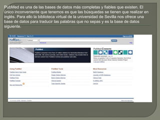 PubMed es una de las bases de datos más completas y fiables que existen. El
único inconveniente que tenemos es que las búsquedas se tienen que realizar en
inglés. Para ello la biblioteca virtual de la universidad de Sevilla nos ofrece una
base de datos para traducir las palabras que no sepas y es la base de datos
siguiente.
 