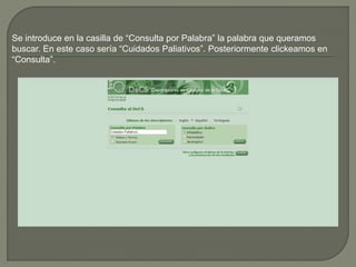 Se introduce en la casilla de “Consulta por Palabra” la palabra que queramos
buscar. En este caso sería “Cuidados Paliativos”. Posteriormente clickeamos en
“Consulta”.
 