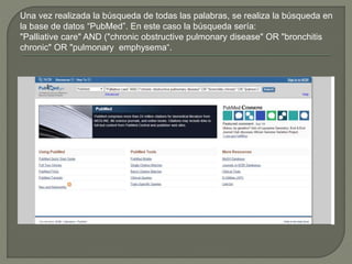 Una vez realizada la búsqueda de todas las palabras, se realiza la búsqueda en
la base de datos “PubMed”. En este caso la búsqueda sería:
"Palliative care" AND ("chronic obstructive pulmonary disease" OR "bronchitis
chronic" OR "pulmonary emphysema“.
 