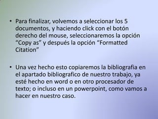 • Para finalizar, volvemos a seleccionar los 5
documentos, y haciendo click con el botón
derecho del mouse, seleccionaremos la opción
“Copy as” y después la opción “Formatted
Citation”
• Una vez hecho esto copiaremos la bibliografia en
el apartado bibliografico de nuestro trabajo, ya
esté hecho en word o en otro procesador de
texto; o incluso en un powerpoint, como vamos a
hacer en nuestro caso.
 