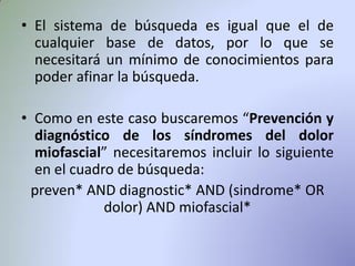 • El sistema de búsqueda es igual que el de
cualquier base de datos, por lo que se
necesitará un mínimo de conocimientos para
poder afinar la búsqueda.
• Como en este caso buscaremos “Prevención y
diagnóstico de los síndromes del dolor
miofascial” necesitaremos incluir lo siguiente
en el cuadro de búsqueda:
preven* AND diagnostic* AND (sindrome* OR
dolor) AND miofascial*
 